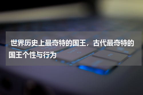  世界历史上最奇特的国王，古代最奇特的国王个性与行为