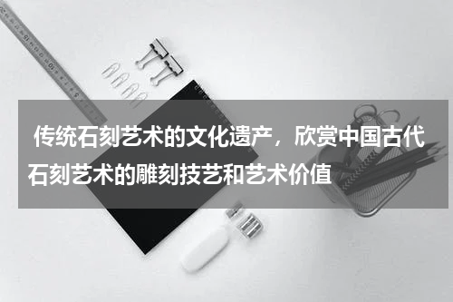  传统石刻艺术的文化遗产，欣赏中国古代石刻艺术的雕刻技艺和艺术价值