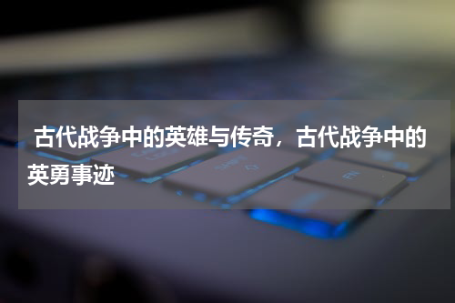  古代战争中的英雄与传奇，古代战争中的英勇事迹