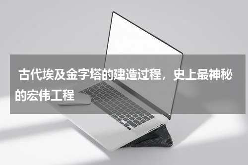  古代埃及金字塔的建造过程，史上最神秘的宏伟工程