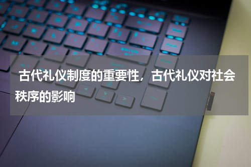  古代礼仪制度的重要性，古代礼仪对社会秩序的影响