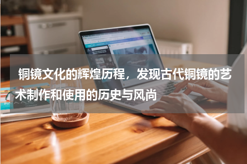  铜镜文化的辉煌历程，发现古代铜镜的艺术制作和使用的历史与风尚