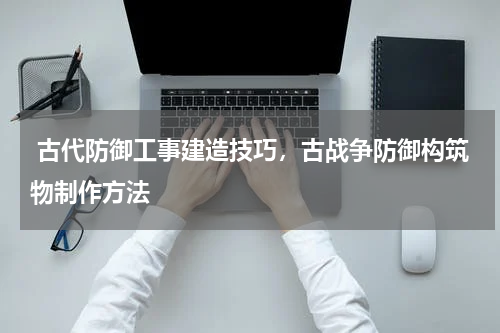  古代防御工事建造技巧，古战争防御构筑物制作方法
