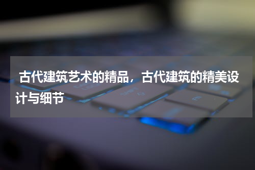  古代建筑艺术的精品，古代建筑的精美设计与细节