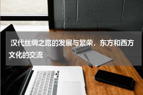  汉代丝绸之路的发展与繁荣，东方和西方文化的交流