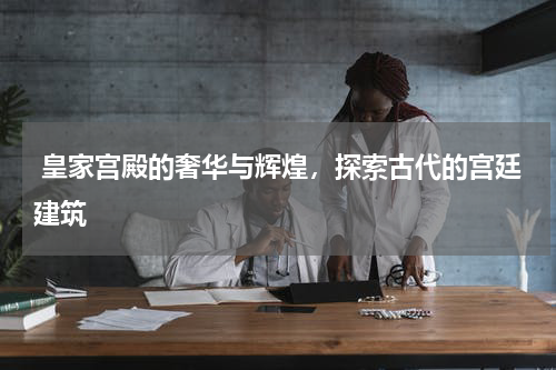  皇家宫殿的奢华与辉煌，探索古代的宫廷建筑