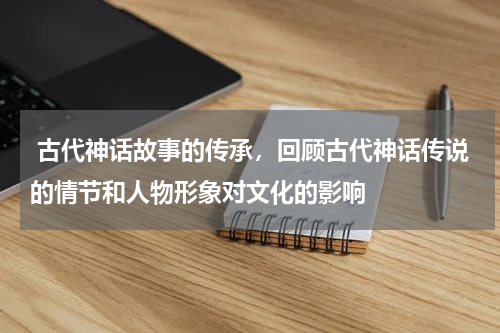  古代神话故事的传承，回顾古代神话传说的情节和人物形象对文化的影响
