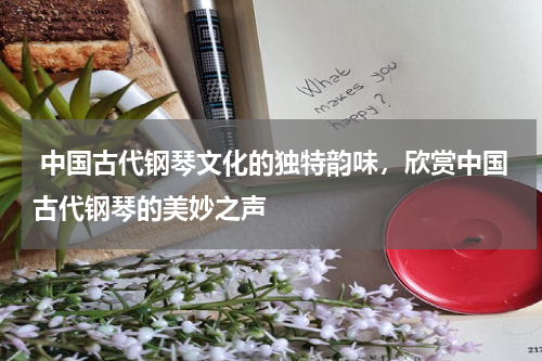  中国古代钢琴文化的独特韵味，欣赏中国古代钢琴的美妙之声