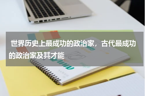  世界历史上最成功的政治家，古代最成功的政治家及其才能