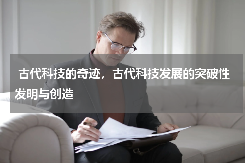  古代科技的奇迹，古代科技发展的突破性发明与创造