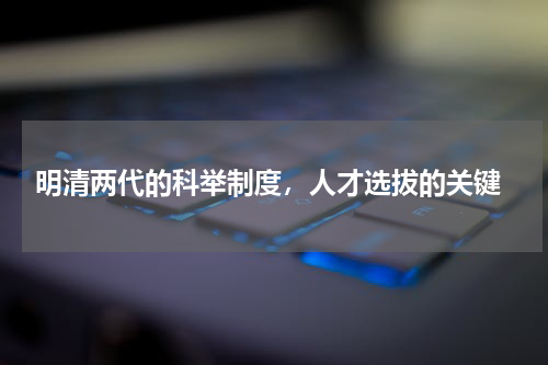  明清两代的科举制度，人才选拔的关键