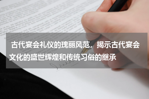  古代宴会礼仪的瑰丽风范，揭示古代宴会文化的盛世辉煌和传统习俗的继承