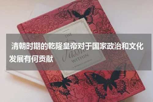  清朝时期的乾隆皇帝对于国家政治和文化发展有何贡献