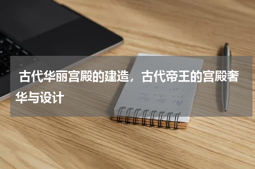  古代华丽宫殿的建造，古代帝王的宫殿奢华与设计