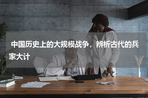  中国历史上的大规模战争，辨析古代的兵家大计