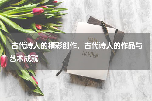  古代诗人的精彩创作，古代诗人的作品与艺术成就