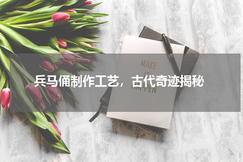  兵马俑制作工艺，古代奇迹揭秘