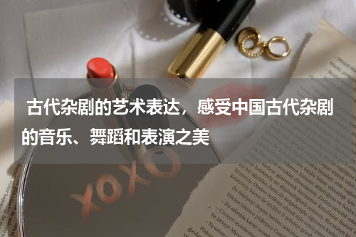  古代杂剧的艺术表达，感受中国古代杂剧的音乐、舞蹈和表演之美