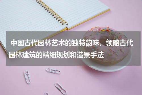  中国古代园林艺术的独特韵味，领略古代园林建筑的精细规划和造景手法