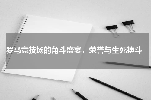  罗马竞技场的角斗盛宴，荣誉与生死搏斗
