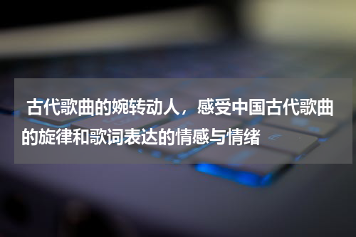  古代歌曲的婉转动人，感受中国古代歌曲的旋律和歌词表达的情感与情绪