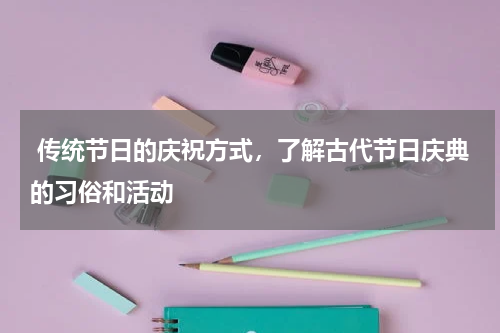  传统节日的庆祝方式，了解古代节日庆典的习俗和活动