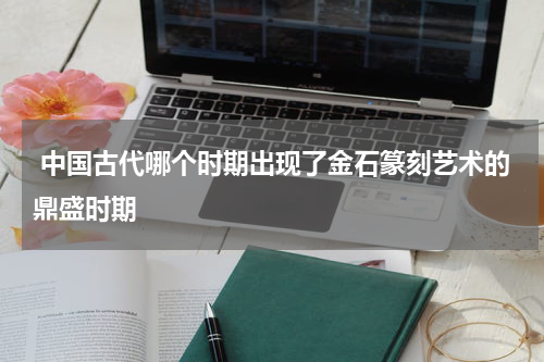  中国古代哪个时期出现了金石篆刻艺术的鼎盛时期