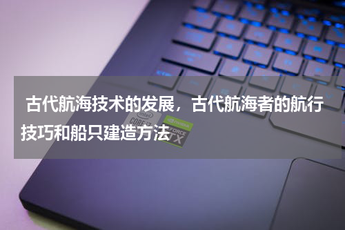 古代航海技术的发展，古代航海者的航行技巧和船只建造方法