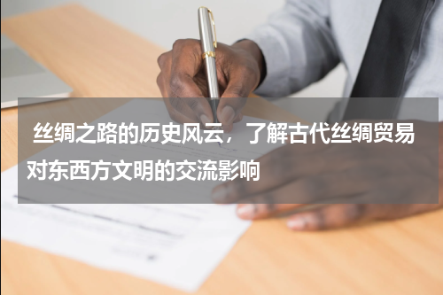  丝绸之路的历史风云，了解古代丝绸贸易对东西方文明的交流影响