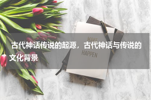 古代神话传说的起源，古代神话与传说的文化背景