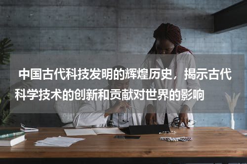  中国古代科技发明的辉煌历史，揭示古代科学技术的创新和贡献对世界的影响