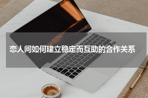  恋人间如何建立稳定而互助的合作关系