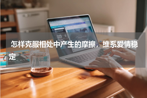  怎样克服相处中产生的摩擦，维系爱情稳定