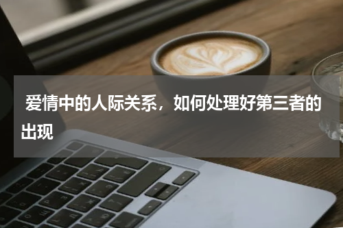  爱情中的人际关系，如何处理好第三者的出现