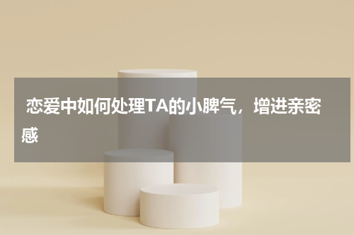  恋爱中如何处理TA的小脾气，增进亲密感