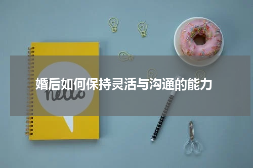  婚后如何保持灵活与沟通的能力