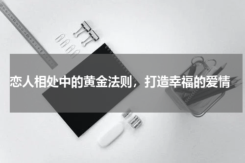  恋人相处中的黄金法则，打造幸福的爱情