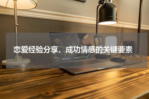  恋爱经验分享，成功情感的关键要素
