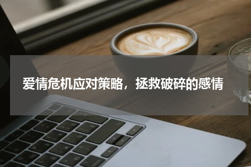  爱情危机应对策略，拯救破碎的感情