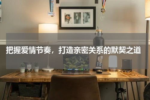  把握爱情节奏，打造亲密关系的默契之道