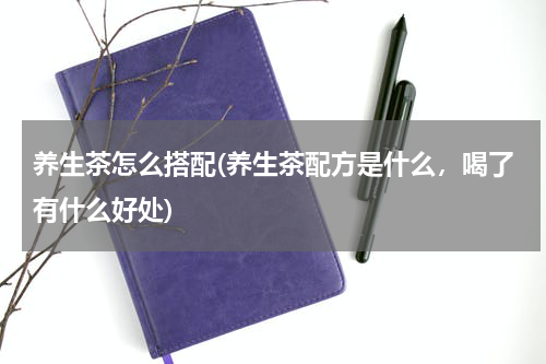 养生茶怎么搭配(养生茶配方是什么，喝了有什么好处)