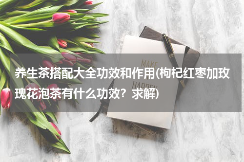 养生茶搭配大全功效和作用(枸杞红枣加玫瑰花泡茶有什么功效？求解)