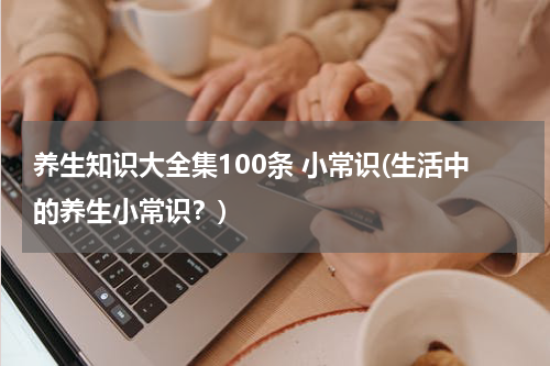 养生知识大全集100条 小常识(生活中的养生小常识？)