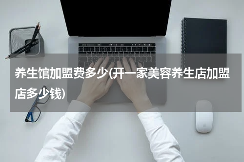 养生馆加盟费多少(开一家美容养生店加盟店多少钱)