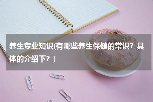 养生专业知识(有哪些养生保健的常识？具体的介绍下？)