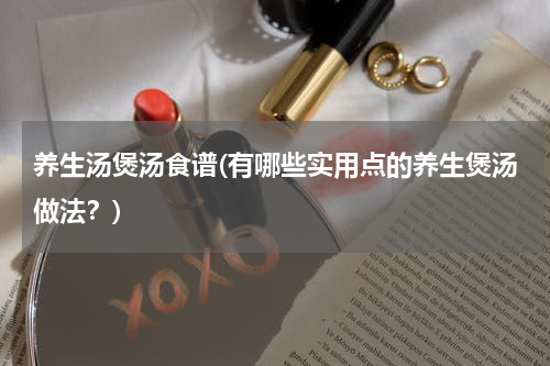 养生汤煲汤食谱(有哪些实用点的养生煲汤做法？)