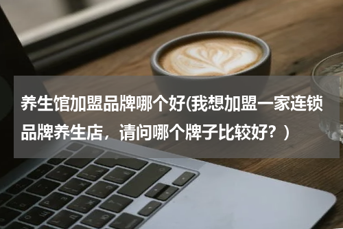 养生馆加盟品牌哪个好(我想加盟一家连锁品牌养生店，请问哪个牌子比较好？)