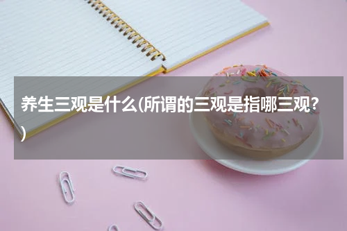 养生三观是什么(所谓的三观是指哪三观？)