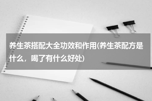 养生茶搭配大全功效和作用(养生茶配方是什么，喝了有什么好处)
