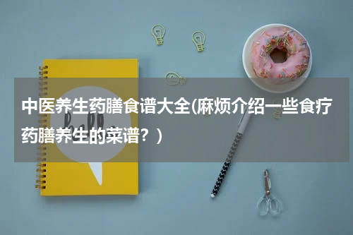 中医养生药膳食谱大全(麻烦介绍一些食疗药膳养生的菜谱？)